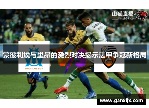 蒙彼利埃与里昂的激烈对决揭示法甲争冠新格局